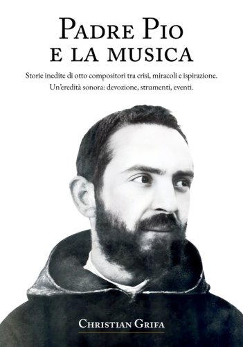 Padre Pio e la musica - Storie inedite di otto compositori tra crisi, miracoli e ispirazione. Un&rsquo;eredit&agrave; sonora: devozione, strumenti, eventi.