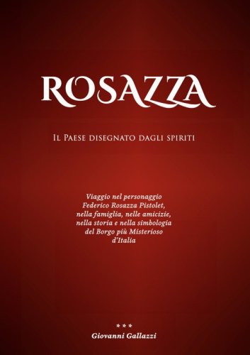 Rosazza. Il paese disegnato dagli spiriti - Viaggio nel personaggio Federico Rosazza Pistolet, nella famiglia, nelle amicizie, nella storia e nella simbologia del Borgo più Misterioso d'Italia
